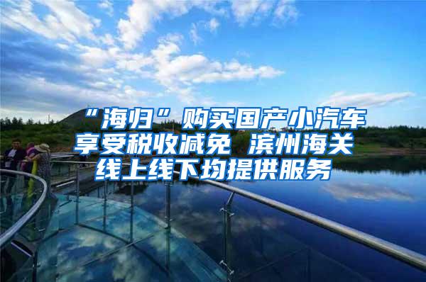 “海归”购买国产小汽车享受税收减免 滨州海关线上线下均提供服务