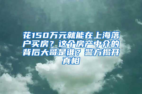 花150万元就能在上海落户买房？这个房产中介的背后大哥是谁？警方揭开真相