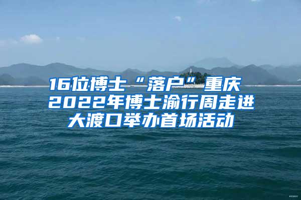 16位博士“落户”重庆 2022年博士渝行周走进大渡口举办首场活动