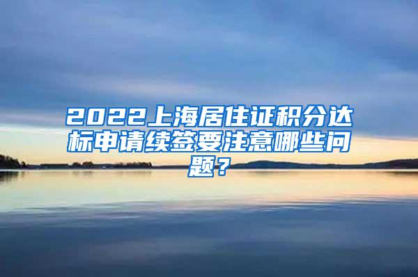 2022上海居住证积分达标申请续签要注意哪些问题？