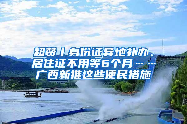 超赞丨身份证异地补办、居住证不用等6个月……广西新推这些便民措施