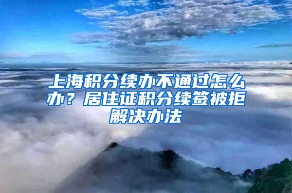 上海积分续办不通过怎么办？居住证积分续签被拒解决办法