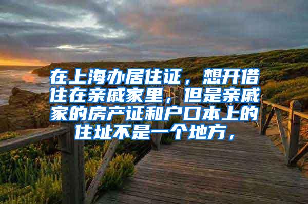 在上海办居住证，想开借住在亲戚家里，但是亲戚家的房产证和户口本上的住址不是一个地方，