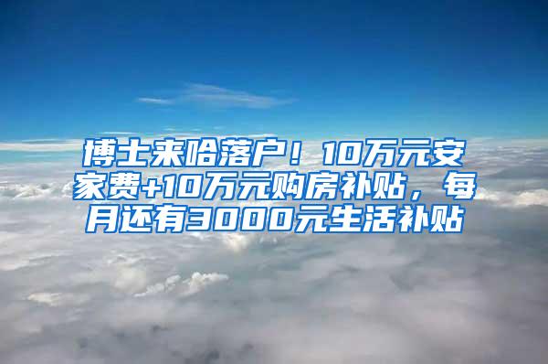 博士来哈落户！10万元安家费+10万元购房补贴，每月还有3000元生活补贴↘