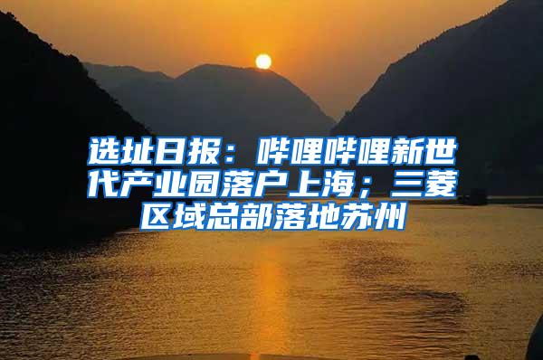 选址日报：哔哩哔哩新世代产业园落户上海；三菱区域总部落地苏州