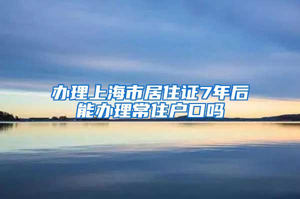 办理上海市居住证7年后能办理常住户口吗