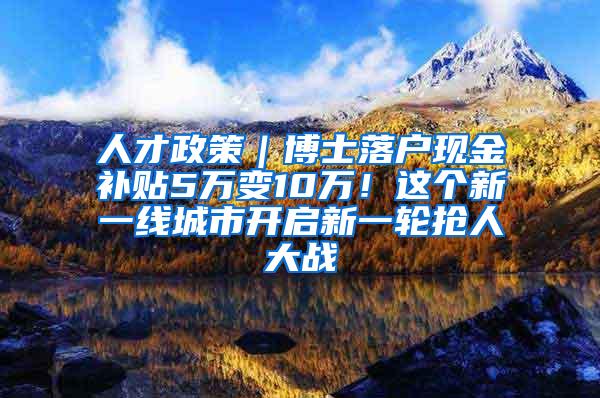 人才政策｜博士落户现金补贴5万变10万！这个新一线城市开启新一轮抢人大战