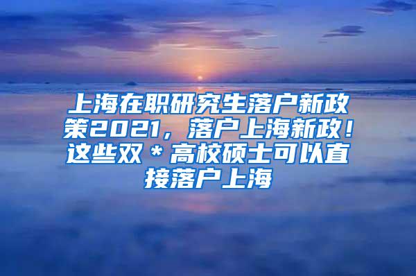 上海在职研究生落户新政策2021，落户上海新政！这些双＊高校硕士可以直接落户上海