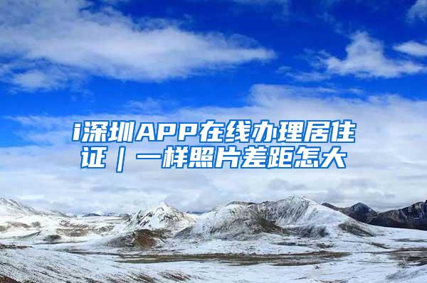 i深圳APP在线办理居住证｜一样照片差距怎大