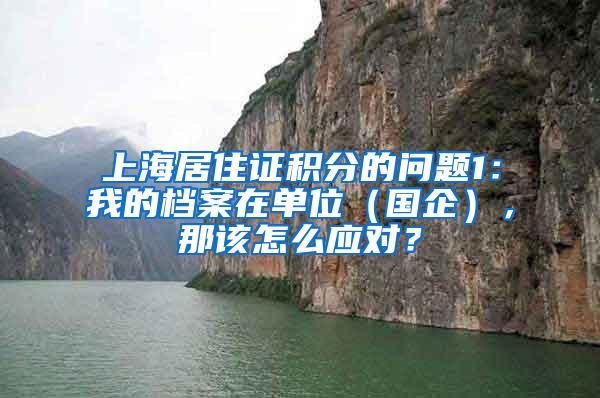 上海居住证积分的问题1：我的档案在单位（国企），那该怎么应对？