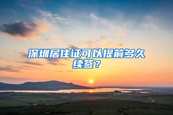 深圳居住证可以提前多久续签？