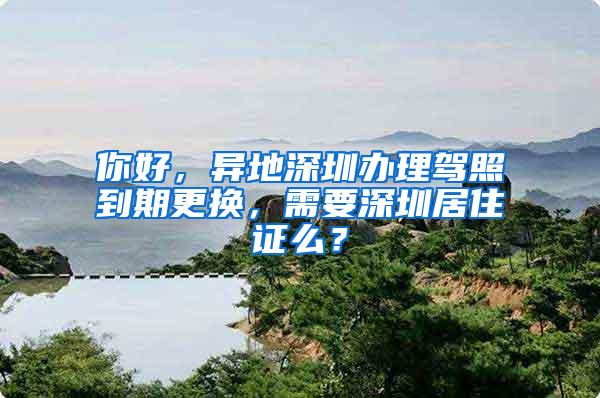 你好，异地深圳办理驾照到期更换，需要深圳居住证么？