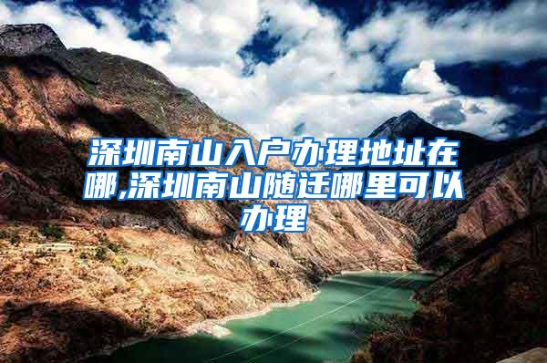 深圳南山入户办理地址在哪,深圳南山随迁哪里可以办理