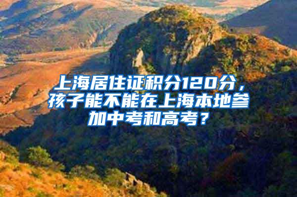 上海居住证积分120分，孩子能不能在上海本地参加中考和高考？