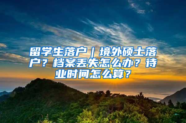 留学生落户｜境外硕士落户？档案丢失怎么办？待业时间怎么算？