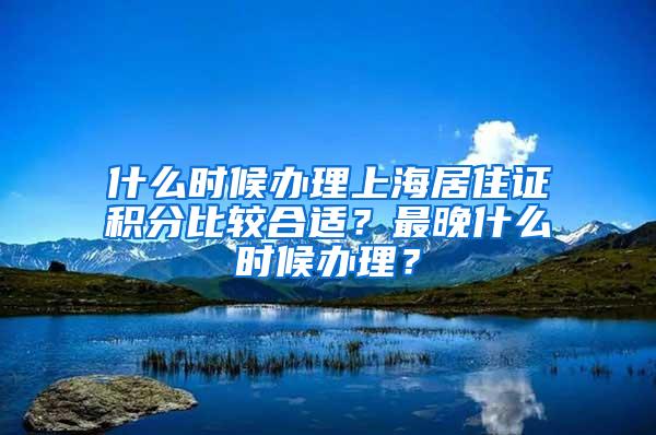 什么时候办理上海居住证积分比较合适？最晚什么时候办理？