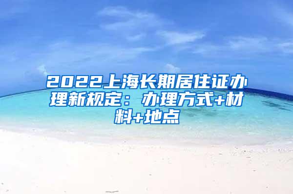 2022上海长期居住证办理新规定：办理方式+材料+地点