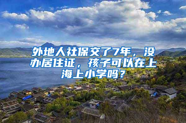 外地人社保交了7年，没办居住证，孩子可以在上海上小学吗？