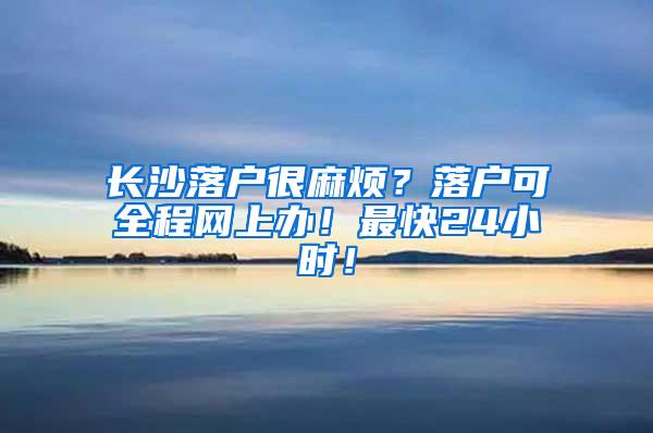 长沙落户很麻烦？落户可全程网上办！最快24小时！