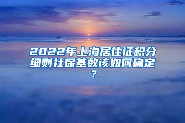 2022年上海居住证积分细则社保基数该如何确定？