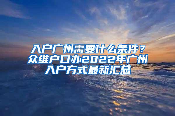 入户广州需要什么条件？众维户口办2022年广州入户方式最新汇总