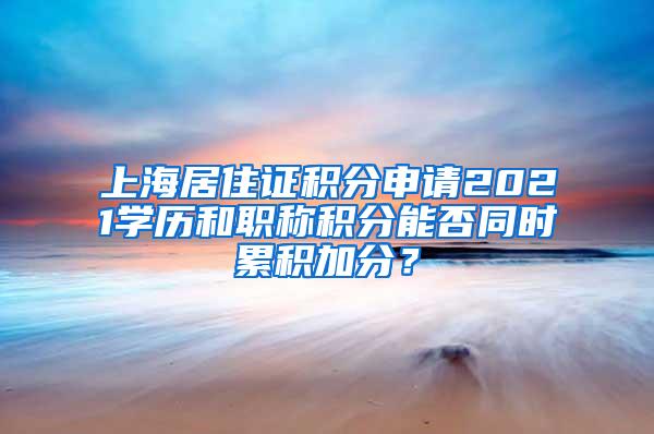 上海居住证积分申请2021学历和职称积分能否同时累积加分？