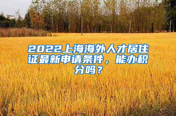 2022上海海外人才居住证最新申请条件，能办积分吗？