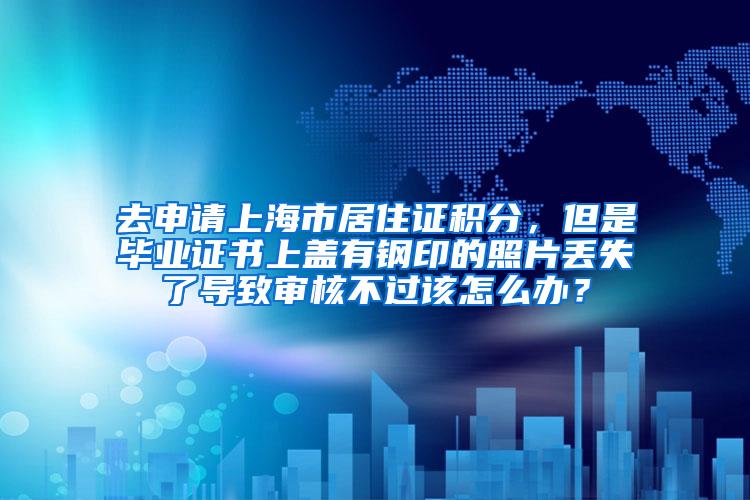 去申请上海市居住证积分，但是毕业证书上盖有钢印的照片丢失了导致审核不过该怎么办？