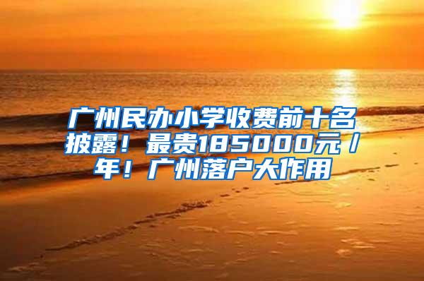 广州民办小学收费前十名披露！最贵185000元／年！广州落户大作用