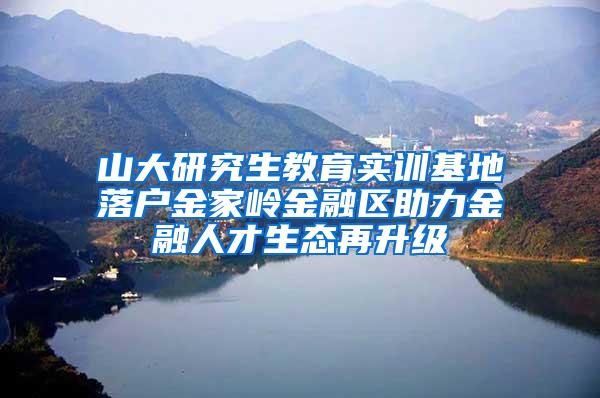 山大研究生教育实训基地落户金家岭金融区助力金融人才生态再升级