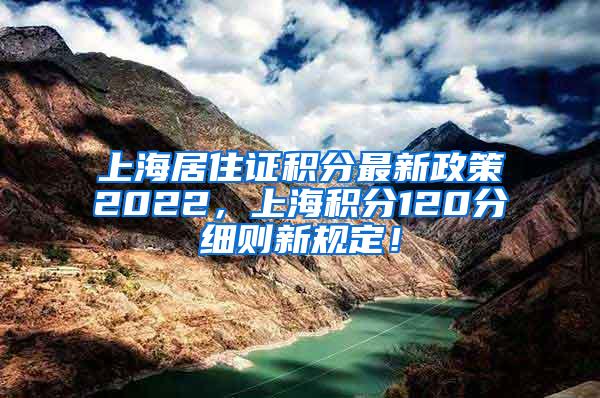 上海居住证积分最新政策2022，上海积分120分细则新规定！