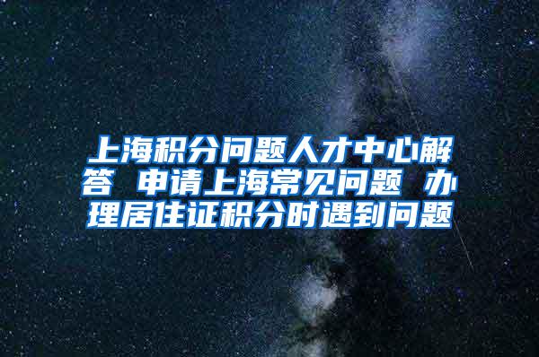 上海积分问题人才中心解答 申请上海常见问题 办理居住证积分时遇到问题