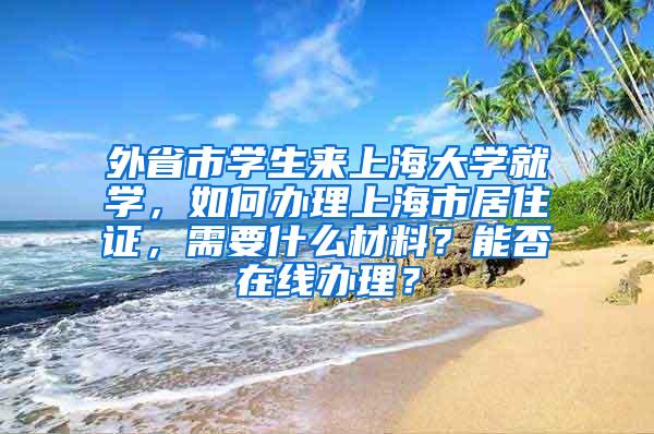 外省市学生来上海大学就学，如何办理上海市居住证，需要什么材料？能否在线办理？