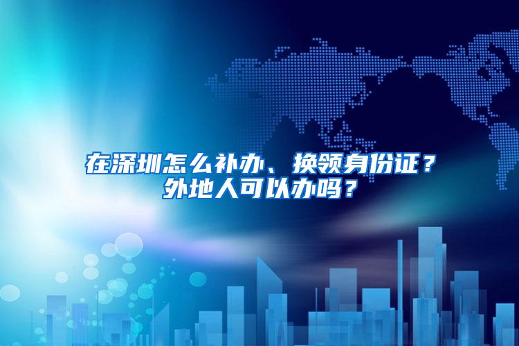 在深圳怎么补办、换领身份证？外地人可以办吗？