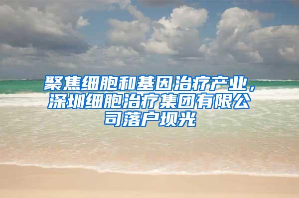 聚焦细胞和基因治疗产业，深圳细胞治疗集团有限公司落户坝光