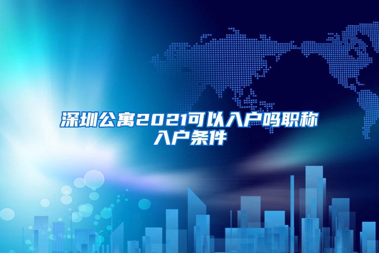 深圳公寓2021可以入户吗职称入户条件