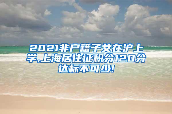 2021非户籍子女在沪上学,上海居住证积分120分达标不可少!