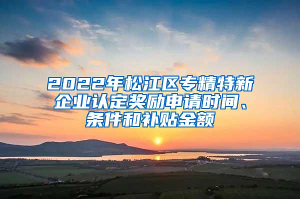 2022年松江区专精特新企业认定奖励申请时间、条件和补贴金额