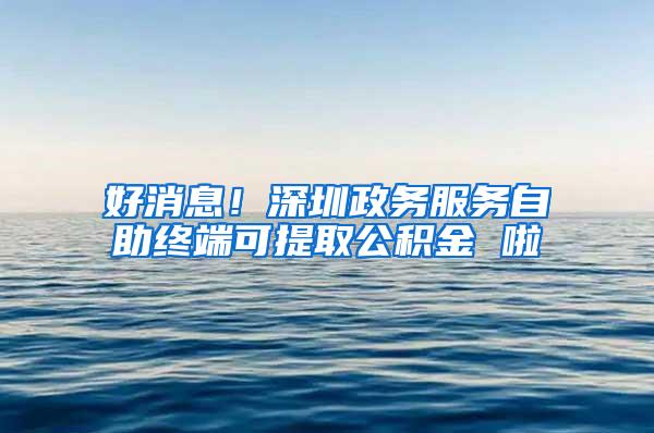 好消息！深圳政务服务自助终端可提取公积金 啦