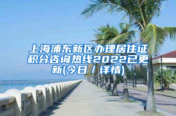 上海浦东新区办理居住证积分咨询热线2022已更新(今日／详情)