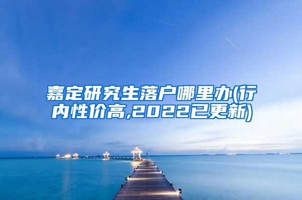 嘉定研究生落户哪里办(行内性价高,2022已更新)