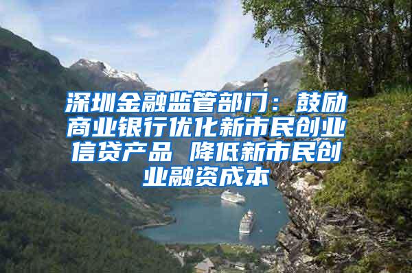 深圳金融监管部门：鼓励商业银行优化新市民创业信贷产品 降低新市民创业融资成本