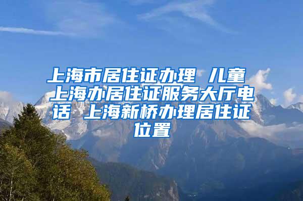 上海市居住证办理 儿童 上海办居住证服务大厅电话 上海新桥办理居住证位置