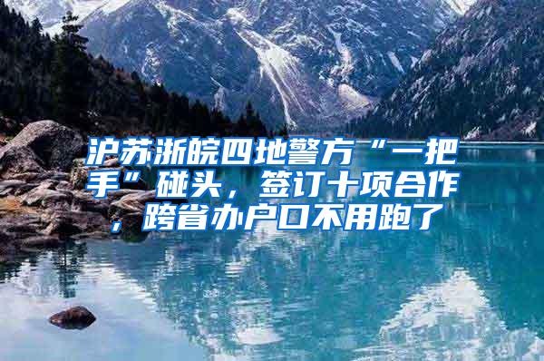 沪苏浙皖四地警方“一把手”碰头，签订十项合作，跨省办户口不用跑了