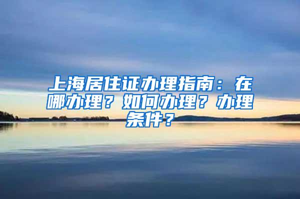 上海居住证办理指南：在哪办理？如何办理？办理条件？