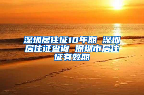 深圳居住证10年期 深圳居住证查询 深圳市居住证有效期