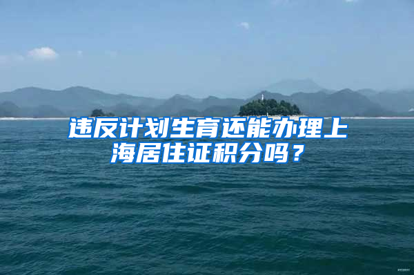 违反计划生育还能办理上海居住证积分吗？