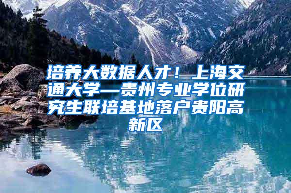 培养大数据人才！上海交通大学—贵州专业学位研究生联培基地落户贵阳高新区