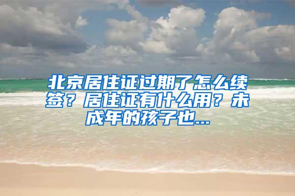 北京居住证过期了怎么续签？居住证有什么用？未成年的孩子也...