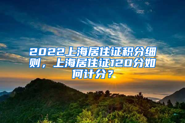 2022上海居住证积分细则，上海居住证120分如何计分？